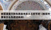 搬家准备六样东西金木水火土好不好（搬家时要拿什么东西进新房）