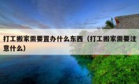 打工搬家需要置办什么东西（打工搬家需要注意什么）