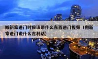 搬新家进门时应该带什么东西进门视频（搬新家进门说什么吉利话）