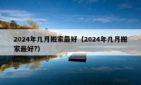 2024年几月搬家最好（2024年几月搬家最好?）