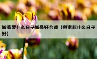 搬家要什么日子搬最好合适（搬家都什么日子好）