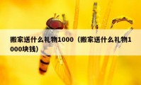 搬家送什么礼物1000（搬家送什么礼物1000块钱）