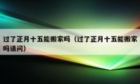 过了正月十五能搬家吗（过了正月十五能搬家吗请问）