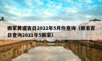 搬家黄道吉日2022年5月份查询（搬家吉日查询2021年5搬家）