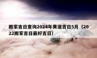 搬家吉日查询2024年黄道吉日5月（2022搬家吉日最好吉日）