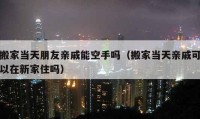 搬家当天朋友亲戚能空手吗（搬家当天亲戚可以在新家住吗）