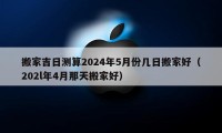 搬家吉日测算2024年5月份几日搬家好（202l年4月那天搬家好）