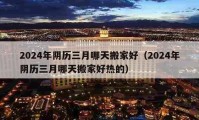 2024年阴历三月哪天搬家好（2024年阴历三月哪天搬家好热的）