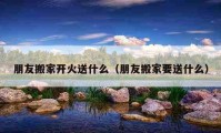 朋友搬家开火送什么（朋友搬家要送什么）