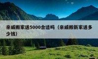 亲戚搬家送5000合适吗（亲戚搬新家送多少钱）