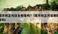 腊月和正月适合搬家吗?（腊月和正月能搬新家吗）