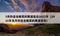 5月份适合搬家的黄道吉日2021年（2021年五月份适合搬家的黄道吉日）