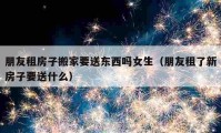 朋友租房子搬家要送东西吗女生（朋友租了新房子要送什么）