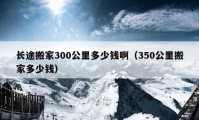 长途搬家300公里多少钱啊（350公里搬家多少钱）