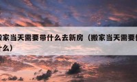 搬家当天需要带什么去新房（搬家当天需要做什么）