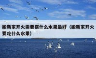 搬新家开火需要摆什么水果最好（搬新家开火要吃什么水果）