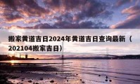 搬家黄道吉日2024年黄道吉日查询最新（202104搬家吉日）