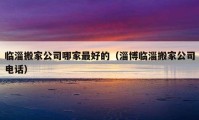 临淄搬家公司哪家最好的（淄博临淄搬家公司电话）