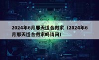 2024年6月那天适合搬家（2024年6月那天适合搬家吗请问）