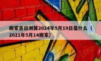 搬家吉日测算2024年5月19日是什么（2021年5月14搬家）