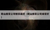 鞍山搬家公司哪家最好（鞍山搬家公司谁家好）