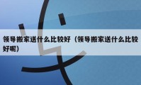 领导搬家送什么比较好（领导搬家送什么比较好呢）