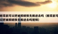 搬家前可以把被褥碗筷先搬进去吗（搬家前可以把被褥碗筷先搬进去吗视频）