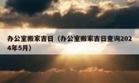 办公室搬家吉日（办公室搬家吉日查询2024年5月）