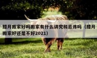 腊月搬家好吗搬家有什么讲究和忌讳吗（腊月搬家好还是不好2021）