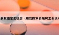 朋友搬家去暖房（朋友搬家去暖房怎么说）