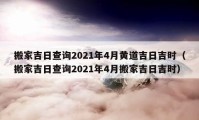 搬家吉日查询2021年4月黄道吉日吉时（搬家吉日查询2021年4月搬家吉日吉时）