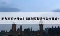 朋友搬家送什么?（朋友搬家送什么水果好）