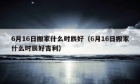 6月16日搬家什么时辰好（6月16日搬家什么时辰好吉利）