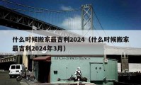 什么时候搬家最吉利2024（什么时候搬家最吉利2024年3月）