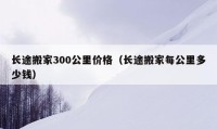 长途搬家300公里价格（长途搬家每公里多少钱）