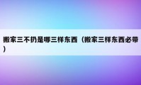 搬家三不扔是哪三样东西（搬家三样东西必带）