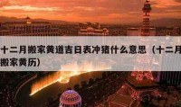 十二月搬家黄道吉日表冲猪什么意思（十二月搬家黄历）