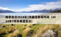 搬家吉日2024年7月最佳搬家时间（2024年7月份黄道吉日）