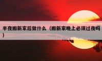 半夜搬新家后做什么（搬新家晚上必须过夜吗）