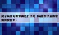 房子装修好搬家要选日子吗（装修房子后搬家需要做什么）