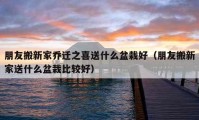 朋友搬新家乔迁之喜送什么盆栽好（朋友搬新家送什么盆栽比较好）