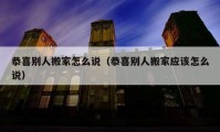 恭喜别人搬家怎么说（恭喜别人搬家应该怎么说）