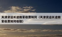 天津货运长途搬家收费如何（天津货运长途搬家收费如何收取）