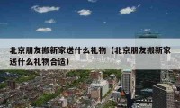 北京朋友搬新家送什么礼物（北京朋友搬新家送什么礼物合适）