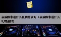 亲戚搬家送什么礼物比较好（亲戚搬家送什么礼物最好）