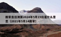 搬家吉日测算2024年5月19日是什么意思（2021年5月14搬家）