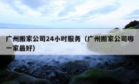 广州搬家公司24小时服务（广州搬家公司哪一家最好）