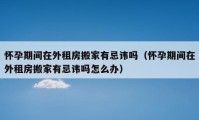 怀孕期间在外租房搬家有忌讳吗（怀孕期间在外租房搬家有忌讳吗怎么办）