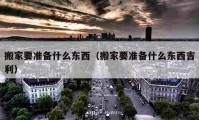 搬家要准备什么东西（搬家要准备什么东西吉利）