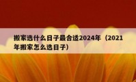 搬家选什么日子最合适2024年（2021年搬家怎么选日子）